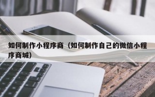 文昌如何制作小程序商（如何制作自己的微信小程序商城）